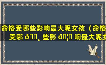 命格受哪些影响最大呢女孩（命格受哪 🌸 些影 🦅 响最大呢女孩名字）